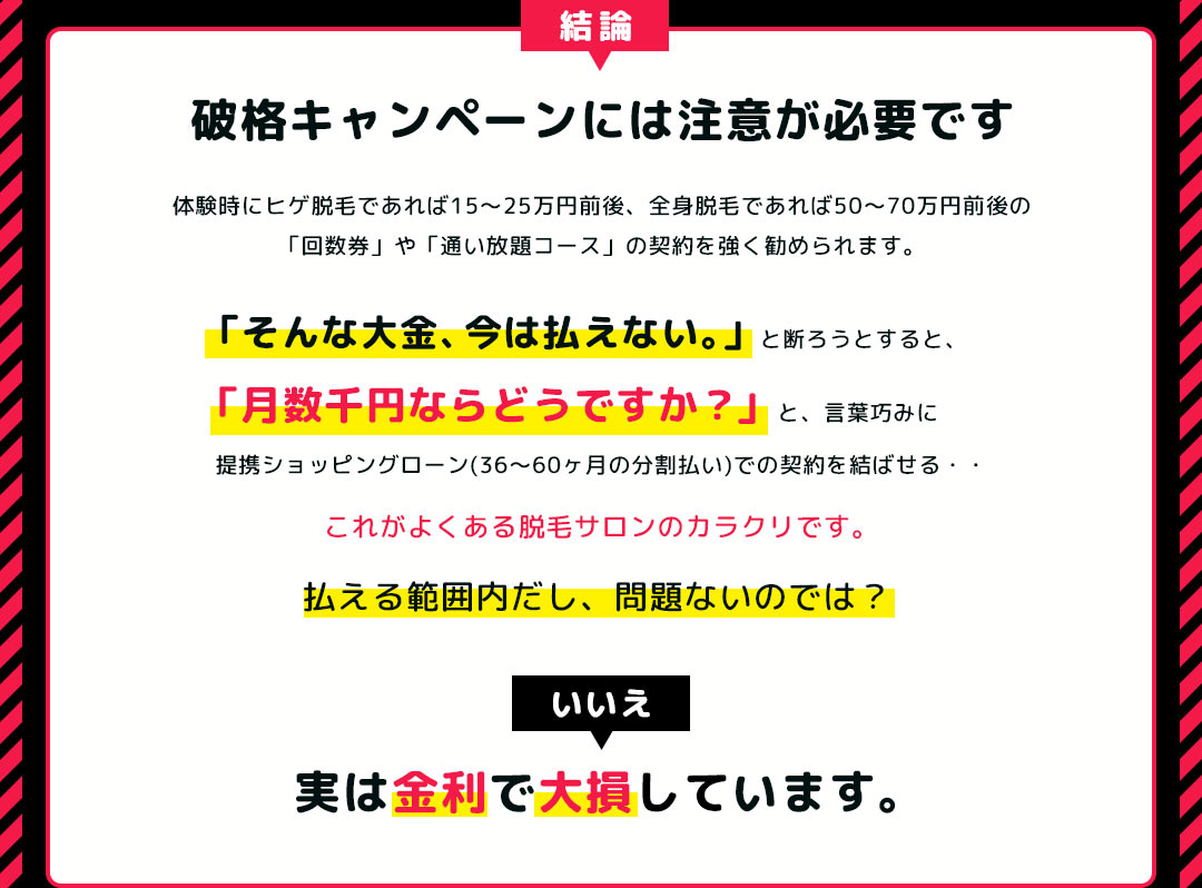 結論  破格キャンペーンには注意が必要です 体験時にヒゲ脱毛であれば15～25万円前後、全身脱毛であれば50～70万円前後の「回数券」や「通い放題コース」の契約を強く勧められます。「そんな大金、今は払えない。」と断ろうとすると、「月数千円ならどうですか？」 と、言葉巧みに提携ショッピングローン(36～60ヶ月の分割払い)での契約を結ばせる、これがよくある脱毛サロンのカラクリです。 払える範囲内だし、問題ないのでは？いいえ、 実は金利で大損しています。