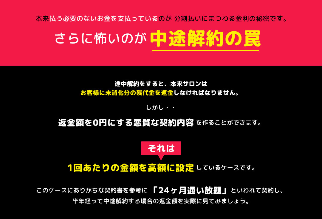 本来払う必要のないお金を支払っているのが 分割払いにまつわる金利の秘密です。さらに怖いのが中途解約の罠 途中解約をすると、本来サロンはお客様に未消化分の残代金を返金しなければなりません。 しかし、返金額を0円にする悪質な契約内容を作ることができます。それは、1回あたりの金額を高額に設定しているケースです。このケースにありがちな契約書を参考に「24ヶ月通い放題」といわれて契約し、半年経って中途解約する場合の返金額を実際に見てみましょう。