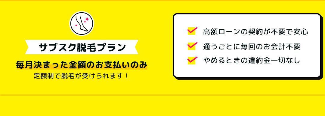 サブスク脱毛プラン 毎月決まった金額のお支払いのみ定額制で脱毛が受けられます！ 高額ローンの契約が不要で安心 通うごとに毎回のお会計不要 やめるときの違約金一切なし