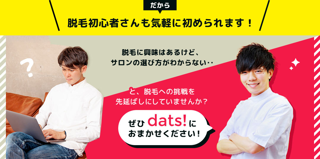 だから、脱毛初心者さんも気軽に初められます！ 脱毛に興味はあるけど、サロンの選び方がわからない‥と、脱毛への挑戦を先延ばしにしていませんか？ ぜひdats!におまかせください！